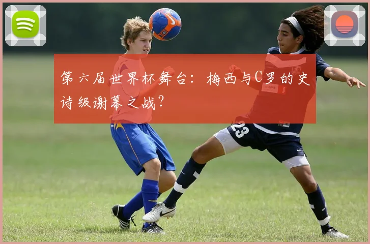 第六届世界杯舞台：梅西与C罗的史诗级谢幕之战？