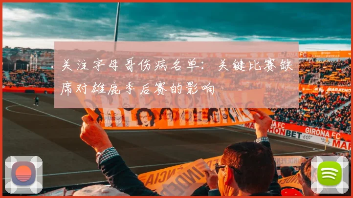 关注字母哥伤病名单：关键比赛缺席对雄鹿季后赛的影响