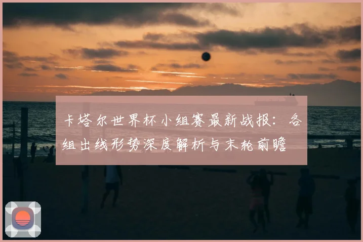 卡塔尔世界杯小组赛最新战报：各组出线形势深度解析与末轮前瞻