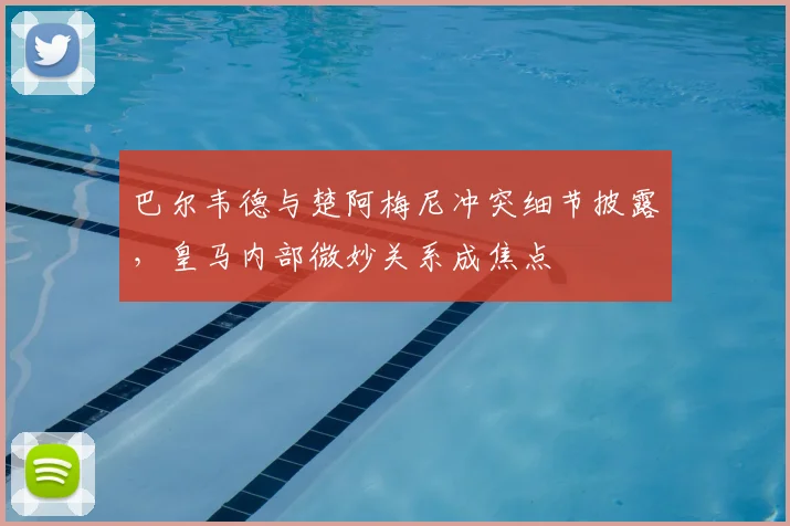 巴尔韦德与楚阿梅尼冲突细节披露，皇马内部微妙关系成焦点