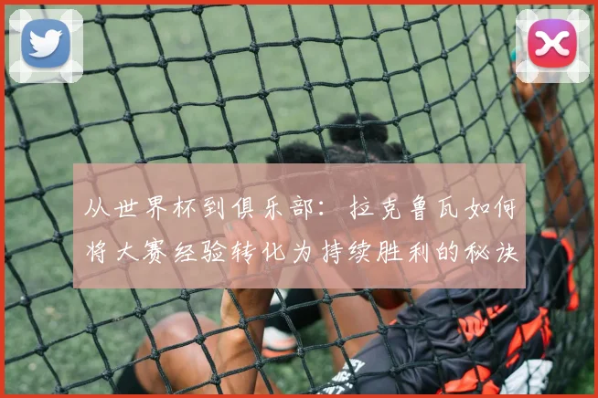 从世界杯到俱乐部：拉克鲁瓦如何将大赛经验转化为持续胜利的秘诀