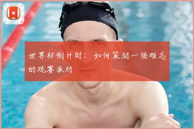 世界杯倒计时:如何策划一场难忘的观赛派对
