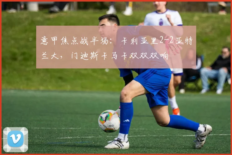意甲焦点战半场：卡利亚里2-2亚特兰大，门迪斯卡马卡双双双响