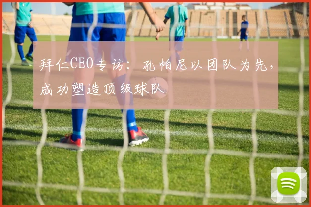 拜仁CEO专访：孔帕尼以团队为先，成功塑造顶级球队