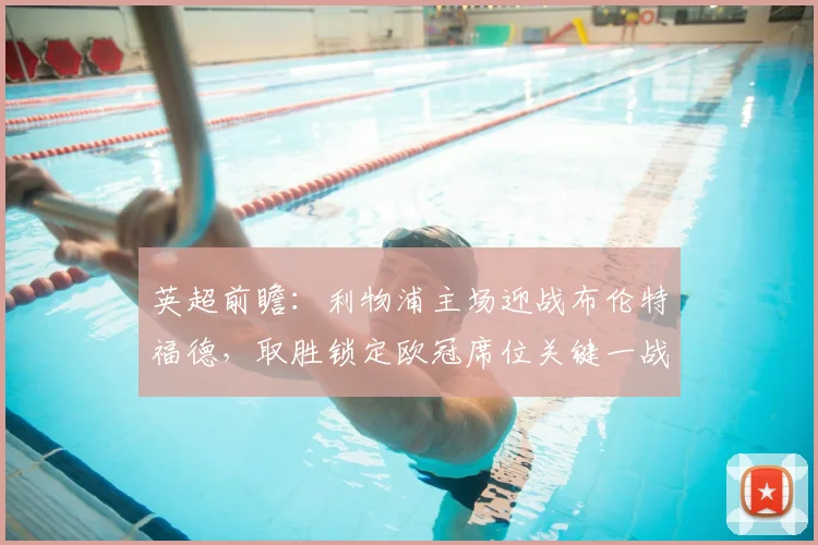 英超前瞻：利物浦主场迎战布伦特福德，取胜锁定欧冠席位关键一战