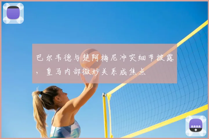 巴尔韦德与楚阿梅尼冲突细节披露，皇马内部微妙关系成焦点