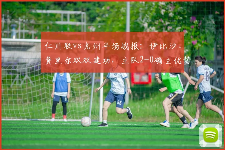 仁川联vs光州半场战报：伊比沙、费里尔双双建功，主队2-0确立优势