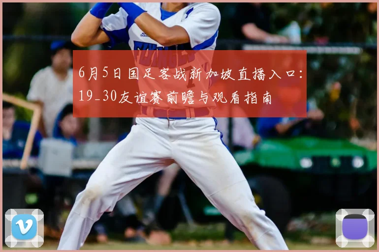 6月5日国足客战新加坡直播入口：19_30友谊赛前瞻与观看指南