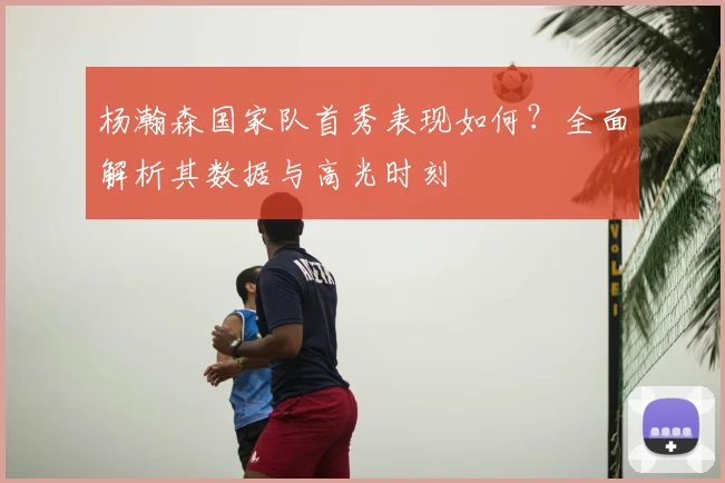 杨瀚森国家队首秀表现如何？全面解析其数据与高光时刻