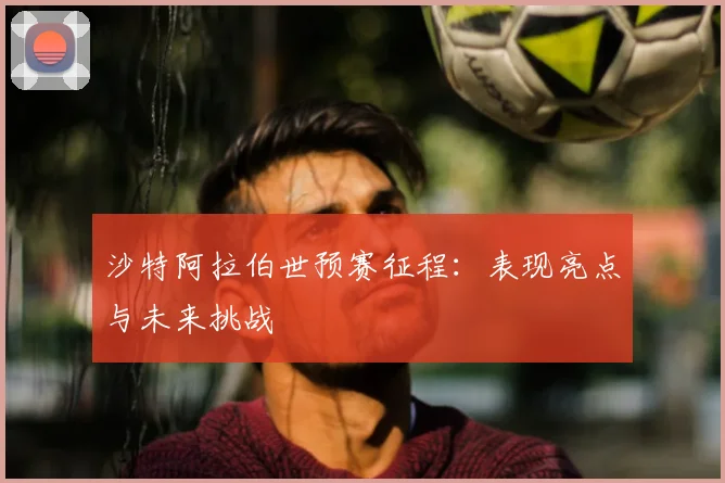 沙特阿拉伯世预赛征程：表现亮点与未来挑战