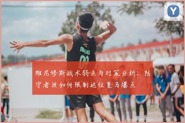 维尼修斯战术弱点与对策分析：防守者该如何限制这位皇马爆点