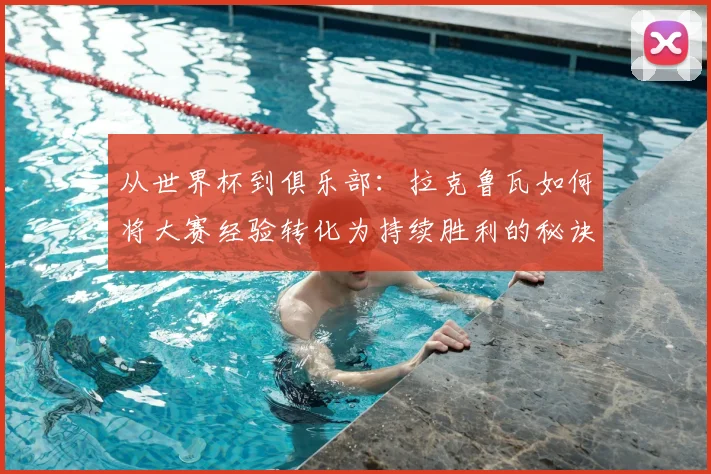 从世界杯到俱乐部：拉克鲁瓦如何将大赛经验转化为持续胜利的秘诀