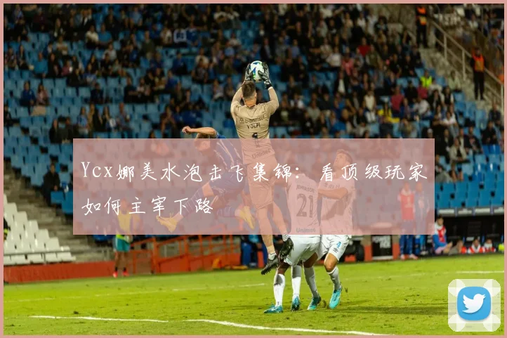 Ycx娜美水泡击飞集锦：看顶级玩家如何主宰下路